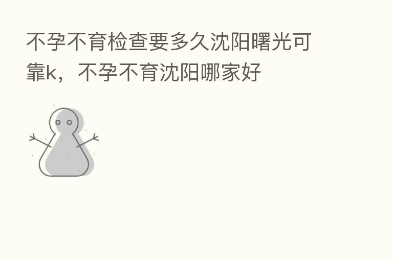 不孕不育检查要多久沈阳曙光可靠k,不孕不育沈阳哪家好