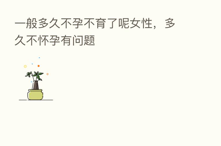 一般多久不孕不育了呢女性,多久不怀孕有问题