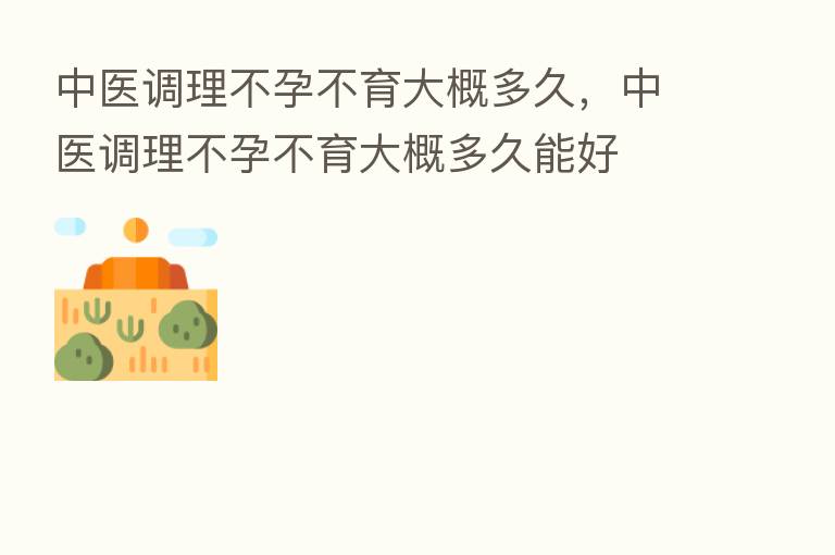 中医调理不孕不育大概多久,中医调理不孕不育大概多久能好
