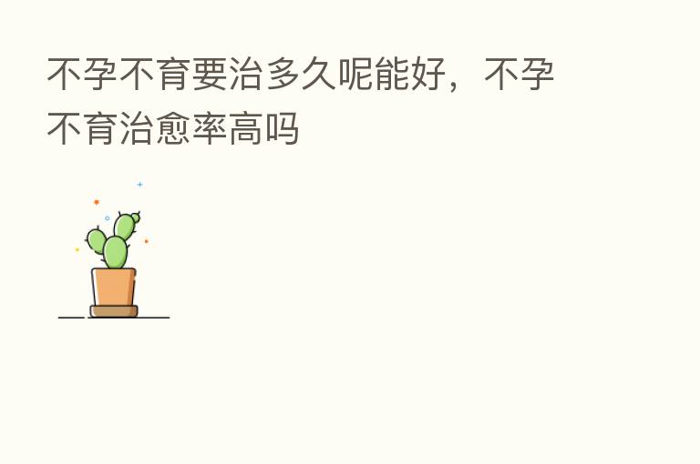 不孕不育要治多久呢能好，不孕不育治愈率高吗