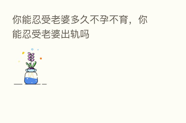 你能忍受老婆多久不孕不育,你能忍受老婆出轨吗