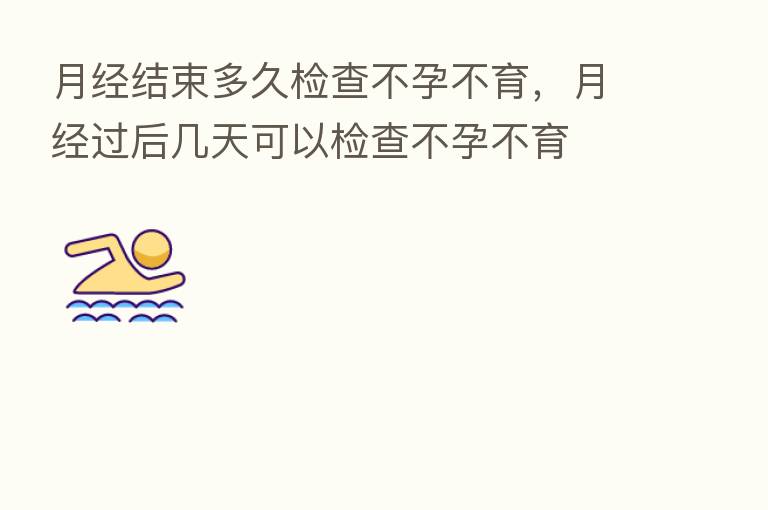 月经结束多久检查不孕不育,月经过后几天可以检查不孕不育