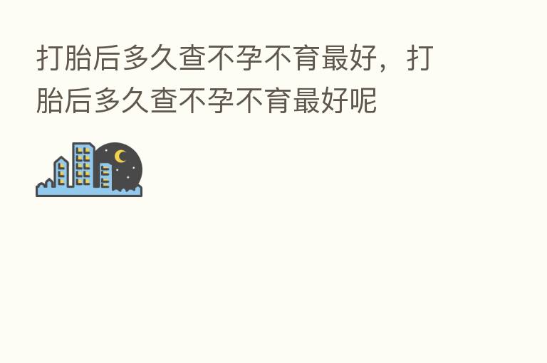 打胎后多久查不孕不育 好,打胎后多久查不孕不育 好呢