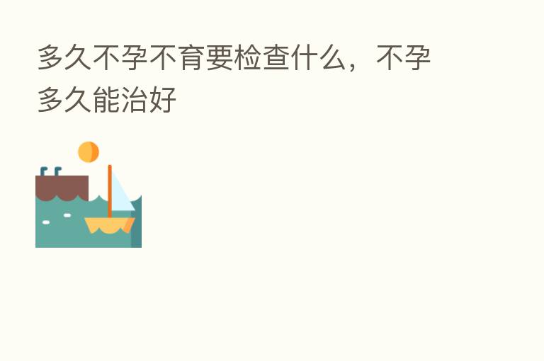 多久不孕不育要检查什么，不孕多久能治好