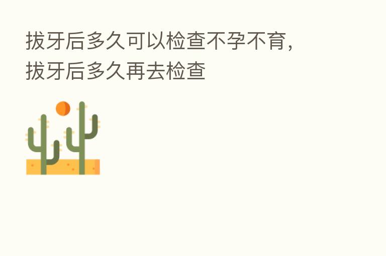 拔牙后多久可以检查不孕不育,拔牙后多久再去检查