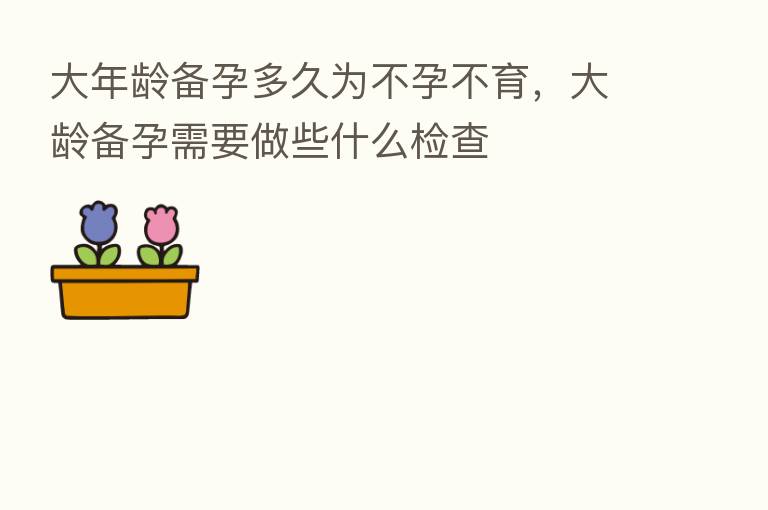 大年龄备孕多久为不孕不育，大龄备孕需要做些什么检查