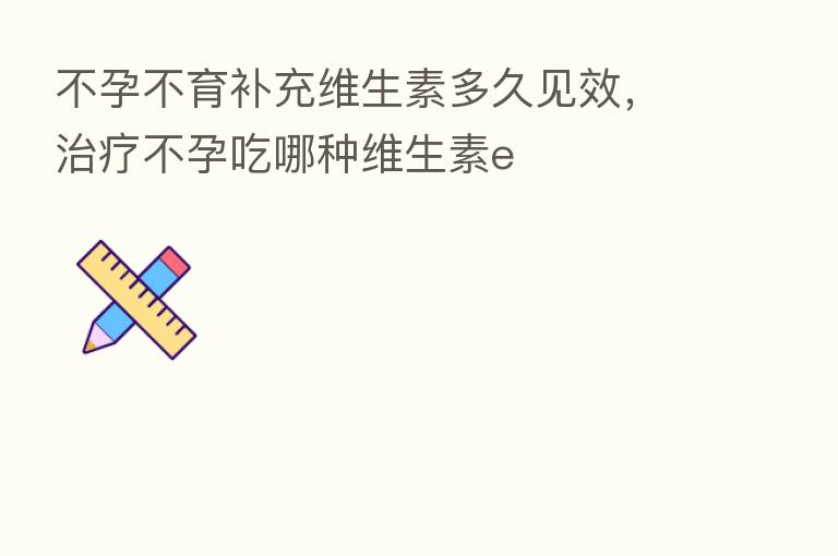 不孕不育补充维生素多久见效,治疗不孕吃哪种维生素e