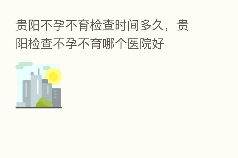 贵阳不孕不育检查时间多久,贵阳检查不孕不育哪个医院好