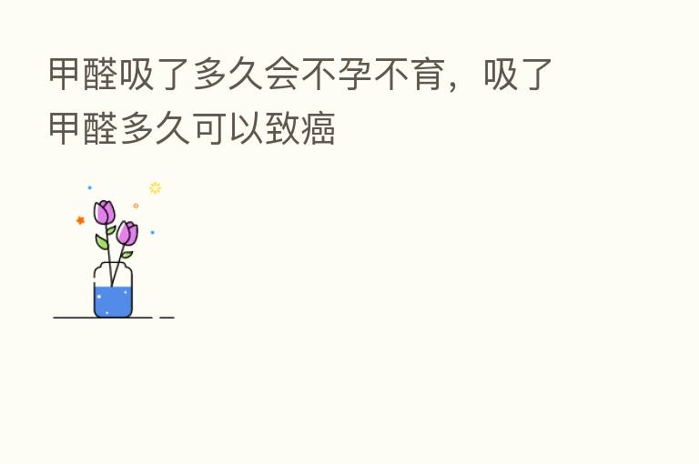 甲醛吸了多久会不孕不育,吸了甲醛多久可以致癌
