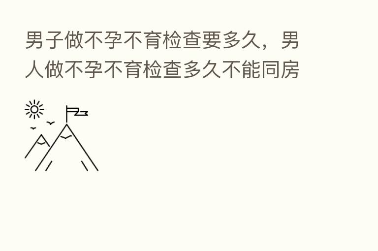 男子做不孕不育检查要多久,男人做不孕不育检查多久不能同房