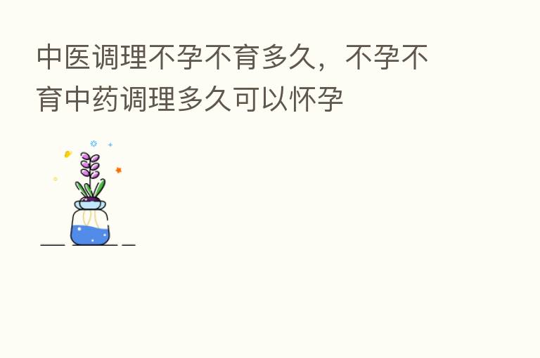中医调理不孕不育多久,不孕不育中药调理多久可以怀孕