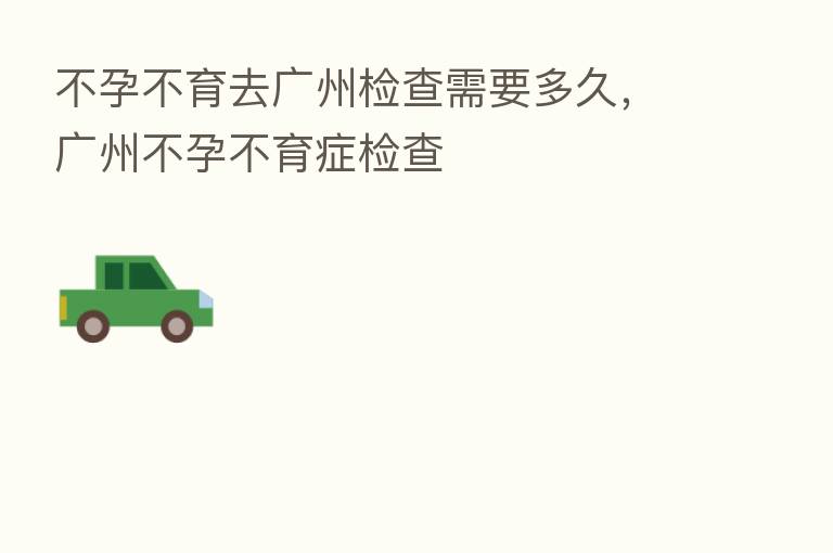 不孕不育去广州检查需要多久,广州不孕不育症检查