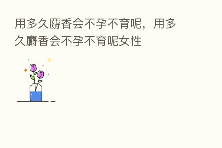 用多久麝香会不孕不育呢,用多久麝香会不孕不育呢女性