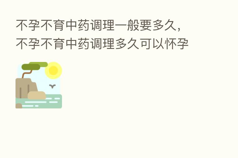 不孕不育中药调理一般要多久,不孕不育中药调理多久可以怀孕