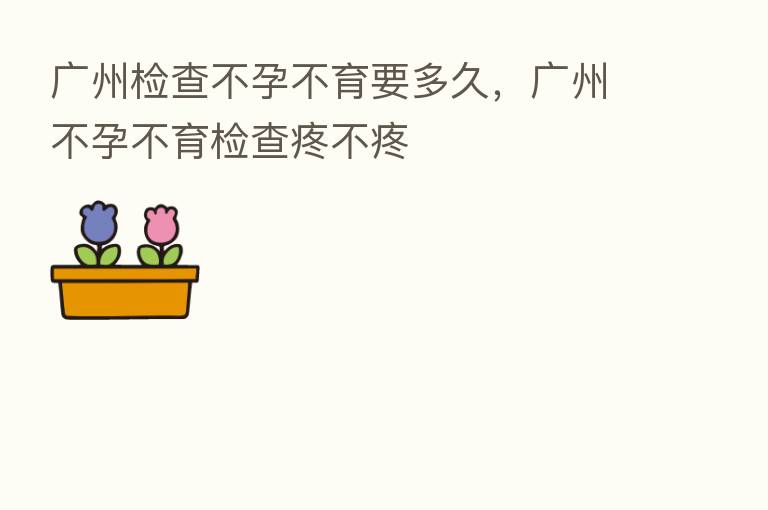 广州检查不孕不育要多久,广州不孕不育检查疼不疼