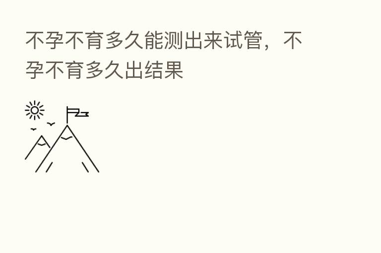 不孕不育多久能测出来试管,不孕不育多久出结果