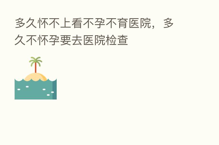 多久怀不上看不孕不育医院,多久不怀孕要去医院检查