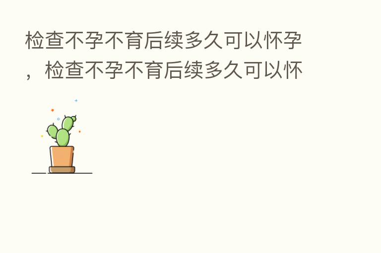 检查不孕不育后续多久可以怀孕,检查不孕不育后续多久可以怀孕生孩子