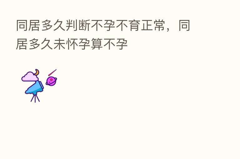 同居多久判断不孕不育正常,同居多久未怀孕算不孕