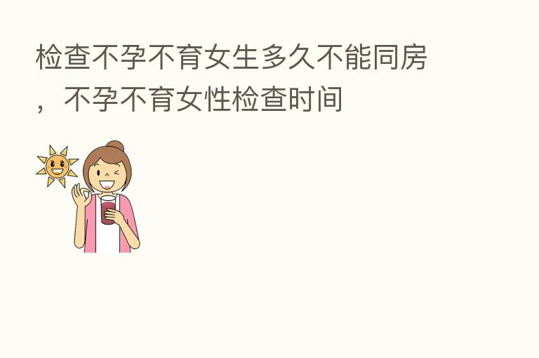 检查不孕不育女生多久不能同房，不孕不育女性检查时间