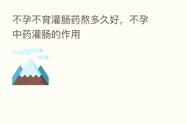 不孕不育灌肠药熬多久好,不孕中药灌肠的作用