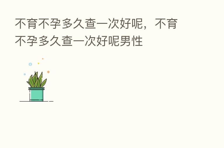 不育不孕多久查一次好呢,不育不孕多久查一次好呢男性