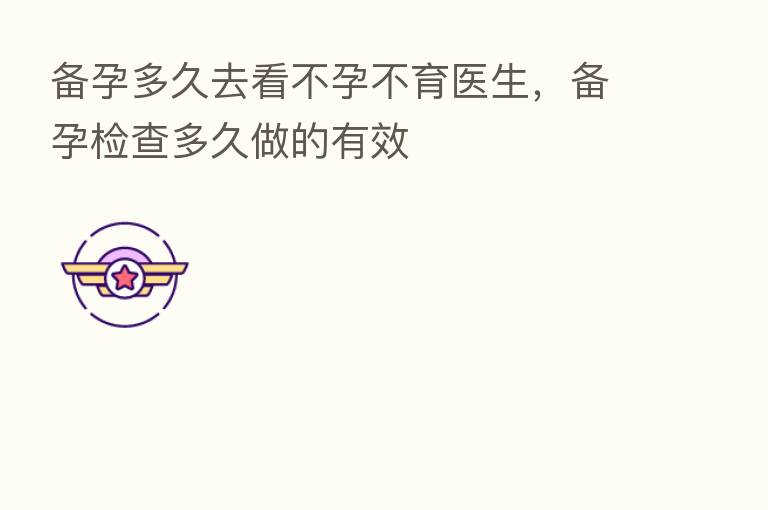 备孕多久去看不孕不育医生,备孕检查多久做的有效