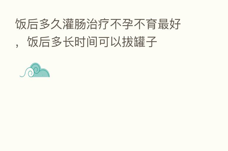 饭后多久灌肠治疗不孕不育 好,饭后多长时间可以拔罐子