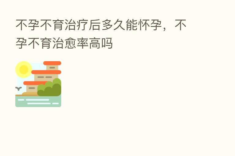 不孕不育治疗后多久能怀孕,不孕不育治愈率高吗