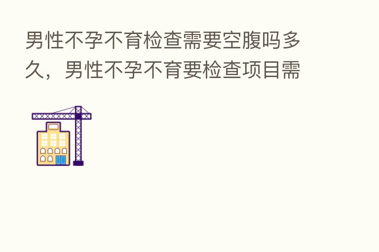 男性不孕不育检查需要空腹吗多久,男性不孕不育要检查项目需要多少前