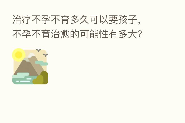 治疗不孕不育多久可以要孩子，不孕不育治愈的可能性有多大？