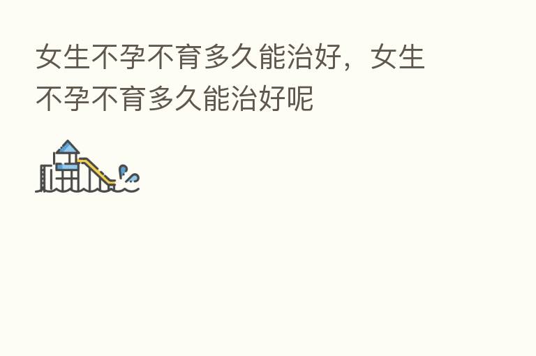 女生不孕不育多久能治好,女生不孕不育多久能治好呢