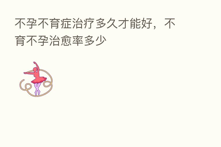 不孕不育症治疗多久才能好，不育不孕治愈率多少