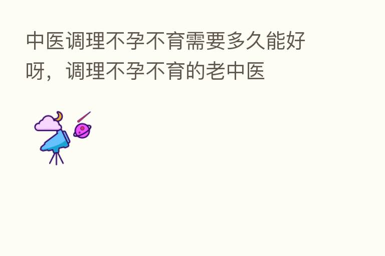 中医调理不孕不育需要多久能好呀，调理不孕不育的老中医