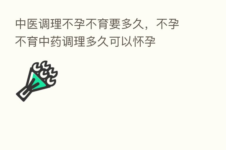 中医调理不孕不育要多久,不孕不育中药调理多久可以怀孕