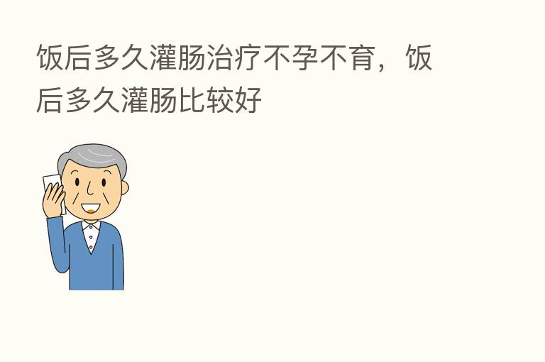 饭后多久灌肠治疗不孕不育,饭后多久灌肠比较好