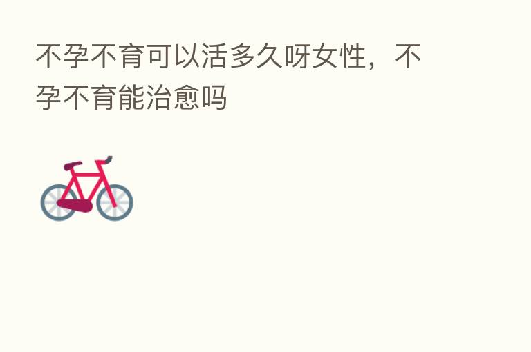 不孕不育可以活多久呀女性,不孕不育能治愈吗