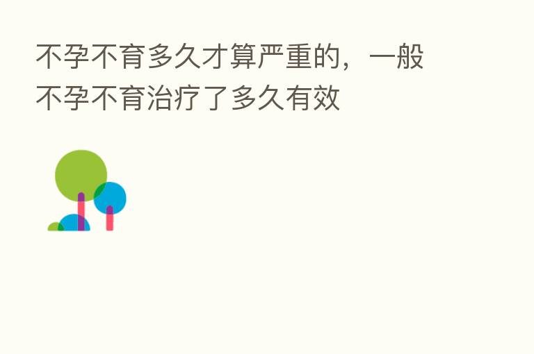 不孕不育多久才算严重的,一般不孕不育治疗了多久有效
