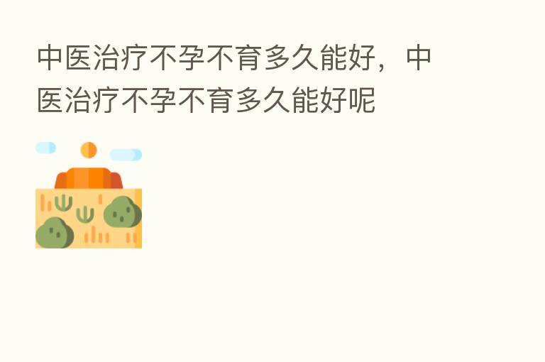 中医治疗不孕不育多久能好,中医治疗不孕不育多久能好呢