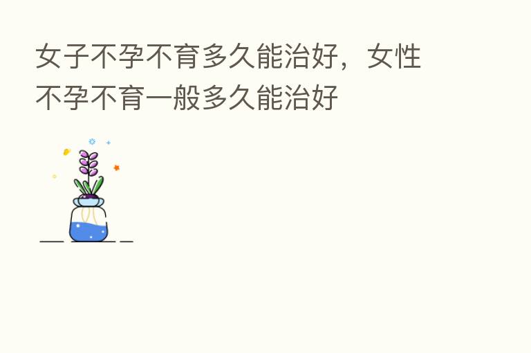 女子不孕不育多久能治好，女性不孕不育一般多久能治好
