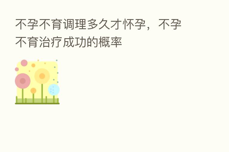 不孕不育调理多久才怀孕,不孕不育治疗成功的概率
