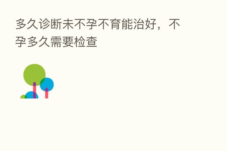 多久诊断未不孕不育能治好,不孕多久需要检查