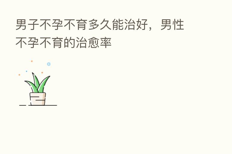 男子不孕不育多久能治好,男性不孕不育的治愈率