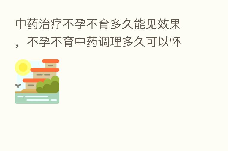 中药治疗不孕不育多久能见效果,不孕不育中药调理多久可以怀孕