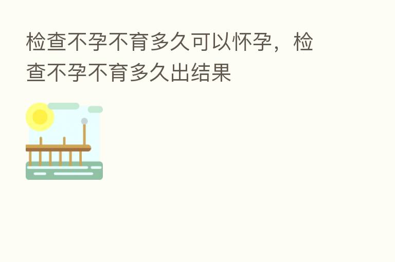 检查不孕不育多久可以怀孕,检查不孕不育多久出结果
