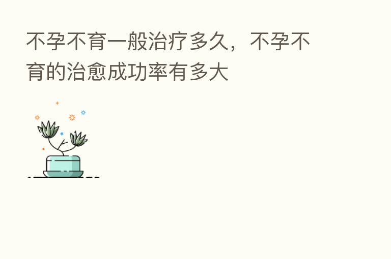 不孕不育一般治疗多久,不孕不育的治愈成功率有多大