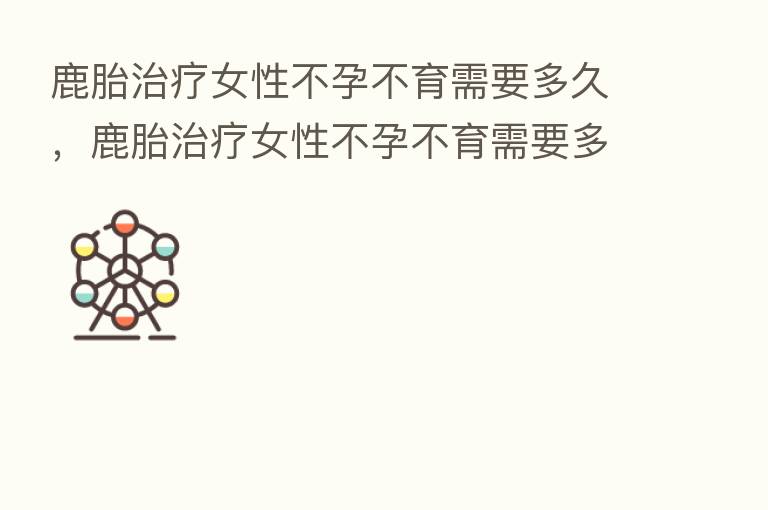 鹿胎治疗女性不孕不育需要多久,鹿胎治疗女性不孕不育需要多久恢复