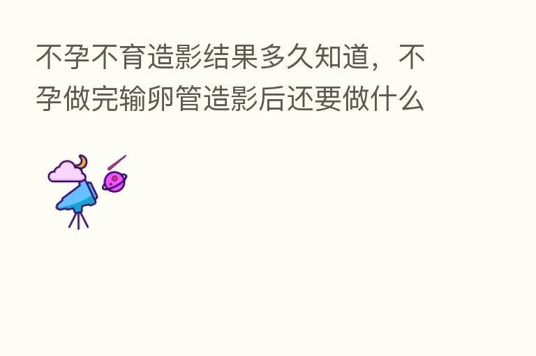 不孕不育造影结果多久知道,不孕做完输卵管造影后还要做什么检查