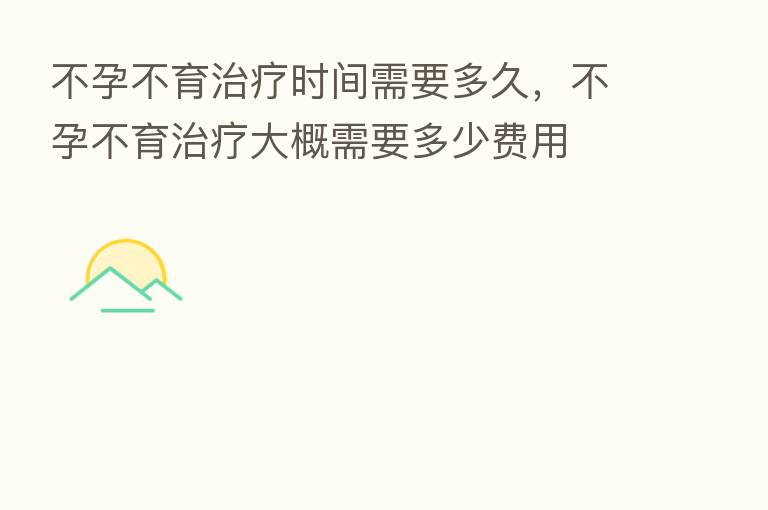 不孕不育治疗时间需要多久,不孕不育治疗大概需要多少费用