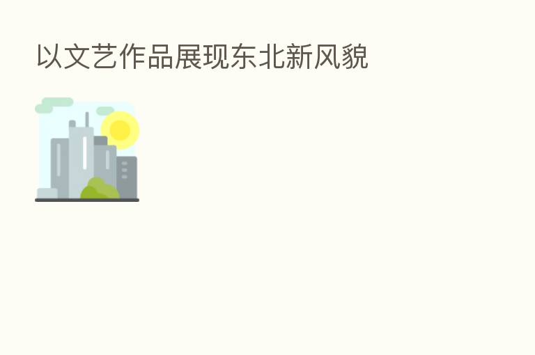 以文艺作品展现东北新风貌